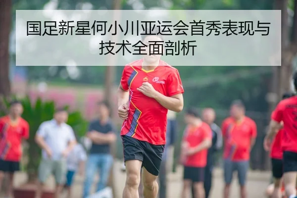 国足新星何小川亚运会首秀表现与技术全面剖析